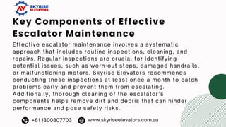 Key Components of Effective
Escalator Maintenance
Effective escalator maintenance involves a systematic
approach that includes routine inspections, cleaning, and
repairs. Regular inspections are crucial for identifying
potential issues, such as worn-out steps, damaged handrails,
or malfunctioning motors. Skyrise Elevators recommends
conducting these inspections at least once a month to catch
problems early and prevent them from escalating.
Additionally, thorough cleaning of the escalator’s
components helps remove dirt and debris that can hinder
performance and pose safety risks.
+61 1300807703 www.skyriseelevators.com.au
 