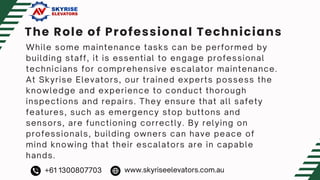The Role of Professional Technicians
While some maintenance tasks can be performed by
building staff, it is essential to engage professional
technicians for comprehensive escalator maintenance.
At Skyrise Elevators, our trained experts possess the
knowledge and experience to conduct thorough
inspections and repairs. They ensure that all safety
features, such as emergency stop buttons and
sensors, are functioning correctly. By relying on
professionals, building owners can have peace of
mind knowing that their escalators are in capable
hands.
+61 1300807703 www.skyriseelevators.com.au
 