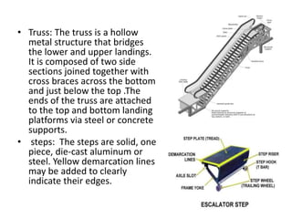 • Truss: The truss is a hollow 
metal structure that bridges 
the lower and upper landings. 
It is composed of two side 
sections joined together with 
cross braces across the bottom 
and just below the top .The 
ends of the truss are attached 
to the top and bottom landing 
platforms via steel or concrete 
supports. 
• steps: The steps are solid, one 
piece, die-cast aluminum or 
steel. Yellow demarcation lines 
may be added to clearly 
indicate their edges. 
 