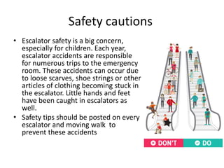 Safety cautions 
• Escalator safety is a big concern, 
especially for children. Each year, 
escalator accidents are responsible 
for numerous trips to the emergency 
room. These accidents can occur due 
to loose scarves, shoe strings or other 
articles of clothing becoming stuck in 
the escalator. Little hands and feet 
have been caught in escalators as 
well. 
• Safety tips should be posted on every 
escalator and moving walk to 
prevent these accidents 
 
