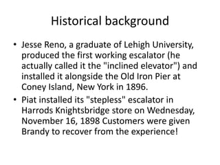 Historical background 
• Jesse Reno, a graduate of Lehigh University, 
produced the first working escalator (he 
actually called it the "inclined elevator") and 
installed it alongside the Old Iron Pier at 
Coney Island, New York in 1896. 
• Piat installed its "stepless" escalator in 
Harrods Knightsbridge store on Wednesday, 
November 16, 1898 Customers were given 
Brandy to recover from the experience! 
 