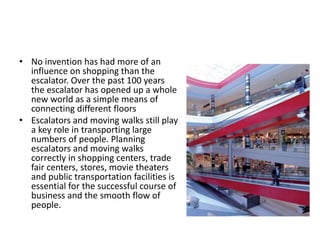 • No invention has had more of an 
influence on shopping than the 
escalator. Over the past 100 years 
the escalator has opened up a whole 
new world as a simple means of 
connecting different floors 
• Escalators and moving walks still play 
a key role in transporting large 
numbers of people. Planning 
escalators and moving walks 
correctly in shopping centers, trade 
fair centers, stores, movie theaters 
and public transportation facilities is 
essential for the successful course of 
business and the smooth flow of 
people. 
 