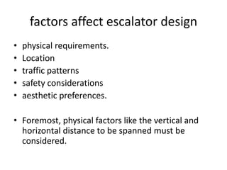 factors affect escalator design 
• physical requirements. 
• Location 
• traffic patterns 
• safety considerations 
• aesthetic preferences. 
• Foremost, physical factors like the vertical and 
horizontal distance to be spanned must be 
considered. 
 
