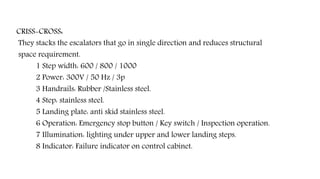 CRISS-CROSS:
They stacks the escalators that go in single direction and reduces structural
space requirement.
1 Step width: 600 / 800 / 1000
2 Power: 300V / 50 Hz / 3p
3 Handrails: Rubber /Stainless steel.
4 Step: stainless steel.
5 Landing plate: anti skid stainless steel.
6 Operation: Emergency stop button / Key switch / Inspection operation.
7 Illumination: lighting under upper and lower landing steps.
8 Indicator: Failure indicator on control cabinet.
 