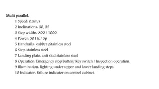 Multi parallel:
1 Speed: 0.5m/s
2 Inclinations: 30, 35
3 Step widths: 800 / 1000
4 Power: 50 Hz / 3p
5 Handrails: Rubber /Stainless steel
6 Step: stainless steel
7 Landing plate: anti skid stainless steel
8 Operation: Emergency stop button/ Key switch / Inspection operation.
9 Illumination: lighting under upper and lower landing steps.
10 Indicator: Failure indicator on control cabinet.
 
