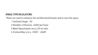 SPIRAL TYPE ESCALATORS:
These are used to enhance the architectural beauty and to save the space.
1 Inclined Angle : 30
2 Number of Persons : 6300 per hour
3 Rated Speed (mtrs./sec.) :25 m/ min.
4 Vertical Rise ( m ) : 3500 ~ 6600
 