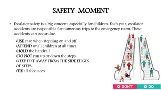 SAFETY MOMENT
• Escalator safety is a big concern, especially for children. Each year, escalator
accidents are responsible for numerous trips to the emergency room. These
accidents can occur due.
•USE care when stepping on and off.
•ATTEND small children at all times.
•HOLD the handrail.
•DO NOT run up or down the steps.
•KEEP FEET AWAY FROM THE SIDE EDGES
OF STEPS.
•TIE all shoelaces.
 