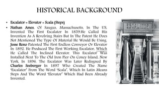 HISTORICAL BACKGROUND
• Escalator = Elevator + Scala (Steps)
• Nathan Ames, Of Saugus, Massachusetts, In The US,
Invented The First Escalator In 1859.He Called His
Invention As A Revolving Stairs But In The Patent He Does
Not Mentioned The Type Of Material He Would Be Using.
Jesse Reno Patented The First Endless Conveyor Or Elevator
In 1892. He Produced The First Working Escalator, Which
He Called The Inclined Elevator. This Escalator Was
Installed Next To The Old Iron Pier On Coney Island, New
York, In 1896. The Escalator Was Later Redisgned By
Charles Seeberger In 1897 Who Created The Name
‘Escalator’ From The Word ‘Scala’, Which In Latin Means
Steps And The Word ‘Elevator’ Which Had Been Already
Invented.
 