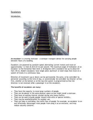 Escalators
Introduction
An escalator is a moving staircase – a conveyor transport device for carrying people
between floors of a building.
Escalators are powered by constant-speed alternating current motors and move at
approximately 1–2 feet (0.30–0.61 m) per second. The maximum angle of inclination of an
escalator to the horizontal floor level is 30 degrees with a standard rise up to about 60
feet (18 m). Modern escalators have single piece aluminum or steel steps that move on a
system of tracks in a continuous loop.
Direction of movement (up or down) can be permanently the same, or be controlled by
personnel according to the time of day, or automatically be controlled by whoever arrives
first, whether at the bottom or at the top (the system is programmed so that the
direction is not reversed while a passenger is on the escalator).
The benefits of escalators are many:
 They have the capacity to move large numbers of people.
 They can be placed in the same physical space as one might install a staircase.
 They have no waiting interval (except during very heavy traffic).
 They can be used to guide people toward main exits or special exhibits‫ز‬
 They may be weatherproofed for outdoor use.
 They can help in controlling the traffic flow of people For example, an escalator to an
exit effectively discourages most people from using it as an entrance, and may
reduce security concerns.
 