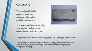 COMB PLATE
• The comb plate is the
piece between the
stationary floor plate
and the moving step.
• It is so named because its edge
has a series of cleats that
resemble the teeth of a comb.
• These teeth mesh with matching cleats on the edges of the steps.
• This design is necessary to minimize the gap between the stair
and the landing, which helps prevent objects from getting
caught in the gap.
 