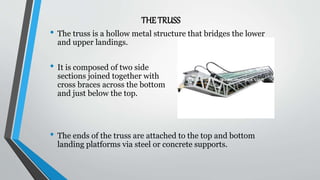THE TRUSS
• The truss is a hollow metal structure that bridges the lower
and upper landings.
• It is composed of two side
sections joined together with
cross braces across the bottom
and just below the top.
• The ends of the truss are attached to the top and bottom
landing platforms via steel or concrete supports.
 