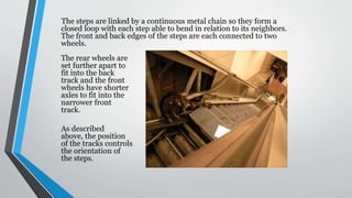 The steps are linked by a continuous metal chain so they form a
closed loop with each step able to bend in relation to its neighbors.
The front and back edges of the steps are each connected to two
wheels.
The rear wheels are
set further apart to
fit into the back
track and the front
wheels have shorter
axles to fit into the
narrower front
track.
As described
above, the position
of the tracks controls
the orientation of
the steps.
 