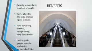 BENEFITS• Capacity to move large
numbers of people.
• Can be placed in
the same physical
space as stairs.
• Have no waiting
interval,
except during
very heavy traffic.
• Used to guide
people towards
main exits
or special exhibits.
 