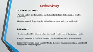 Escalator design
PHYSICAL FACTORS:
Physical factors like the vertical and horizontal distance to be spanned must be
considered.
These factors will determine the pitch of the escalator and its actual length.
LOCATION:
Escalators should be situated where they can be easily seen by the general public.
In department stores, customers should be able to view the merchandise easily.
Furthermore, up and down escalator traffic should be physically separated and should
not lead into confined spaces.
 