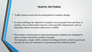 TRAFFIC PATTERNS
• Traffic patterns must also be anticipated in escalator design.
• In some buildings the objective is simply to move people from one floor to
another, but in others there may be a more specific requirement, such as
funneling visitors towards a main exit or exhibit.
• The number of passengers is important because escalators are designed to
carry a certain maximum number of people.
For example, a single width escalator traveling at about 1.5 feet (0.45 m) per
second can move an estimated 170 persons per five-minute period.
 