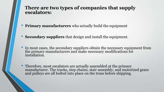 There are two types of companies that supply
escalators:
• Primary manufacturers who actually build the equipment
• Secondary suppliers that design and install the equipment.
• In most cases, the secondary suppliers obtain the necessary equipment from
the primary manufacturers and make necessary modifications for
installation.
• Therefore, most escalators are actually assembled at the primary
manufacturer. The tracks, step chains, stair assembly, and motorized gears
and pulleys are all bolted into place on the truss before shipping.
 