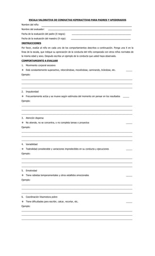 ESCALA VALORATIVA DE CONDUCTAS HIPERACTIVAS PARA PADRES Y APODERADOS

Nombre del niño:

Nombre del evaluador:

Fecha de la evaluación del padre (X negra):

Fecha de la evaluación del maestro (X roja):

INSTRUCCIONES

Por favor, evalúe al niño en cada uno de los comportamientos descritos a continuación. Ponga una X en la
línea de la escala, que indique su apreciación de la conducta del niño comparada con otros niños normales de
la misma edad y sexo. Después escriba un ejemplo de la conducta que usted haya observado.

COMPORTAMIENTO A EVALUAR

1.   Movimiento corporal excesivo

 Está constantemente superactivo, retorciéndose, moviéndose, caminando, tirándose, etc.            _____

Ejemplo:
_________________________________________________________________________________________
_________________________________________________________________________________________
_________________________________________________________________________________________

2.   Impulsividad

 Frecuentemente actúa y se mueve según estímulos del momento sin pensar en los resultados       _____

Ejemplo:
_________________________________________________________________________________________
_________________________________________________________________________________________
_________________________________________________________________________________________

3.   Atención dispersa

 No atiende, no se concentra, o no completa tareas o proyectos                                     _____

Ejemplo:
_________________________________________________________________________________________
_________________________________________________________________________________________
_________________________________________________________________________________________

4.   Variabilidad

 Teatralidad considerable y variaciones impredecibles en su conducta y ejecuciones                 _____

Ejemplo:
_________________________________________________________________________________________
_________________________________________________________________________________________
_________________________________________________________________________________________

5.   Emotividad

 Tiene rabietas temperamentales y otros estallidos emocionales                                     _____

Ejemplo:
_________________________________________________________________________________________
_________________________________________________________________________________________
_________________________________________________________________________________________

6.   Coordinación Visomotora pobre

 Tiene dificultades para escribir, calcar, recortar, etc.                                          _____

Ejemplo:
_________________________________________________________________________________________
_________________________________________________________________________________________
_________________________________________________________________________________________
 