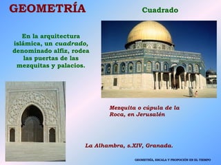 GEOMETRÍA Cuadrado
En la arquitectura
islámica, un cuadrado,
denominado alfiz, rodea
las puertas de las
mezquitas y palacios.
La Alhambra, s.XIV, Granada.
Mezquita o cúpula de la
Roca, en Jerusalén
GEOMETRÍA, ESCALA Y PROPOCIÓN EN EL TIEMPO
 