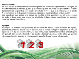 Escala Ordinal:
En caso de que puedan detectarse diversos grados de un atributo o propiedad de un objeto, la
medida ordinal es la indicada, puesto que entonces puede recurrirse a la propiedad de "orden"
de los números asignándolo a los objetos en estudio de modo que, si la cifra asignada al objeto
A es mayor que la de B, puede inferirse que A posee un mayor grado de atributo que B.
Los caracteres que posee una escala de medida ordinal permiten, por el hecho mismo
de poder ordenar todas sus categorías, el cálculo de las medidas estadísticas de posición,
como por ejemplo la mediana.


Ejemplo:
Al asignar un número a los pacientes de una consulta médica, según el orden de llegada,
estamos llevando una escala ordinal, es decir, que al primeo en llegar le asignamos el nº 1, al
siguiente el nº 2 y así sucesivamente, de esta forma, cada número representará una categoría
en general, con un solo elemento y se puede establecer relaciones entre ellas, ya que los
números asignados guardan la misma relación que el orden de llegada a la consulta.
 