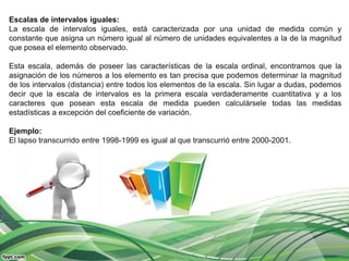 Escalas de intervalos iguales:
La escala de intervalos iguales, está caracterizada por una unidad de medida común y
constante que asigna un número igual al número de unidades equivalentes a la de la magnitud
que posea el elemento observado.

Esta escala, además de poseer las características de la escala ordinal, encontramos que la
asignación de los números a los elemento es tan precisa que podemos determinar la magnitud
de los intervalos (distancia) entre todos los elementos de la escala. Sin lugar a dudas, podemos
decir que la escala de intervalos es la primera escala verdaderamente cuantitativa y a los
caracteres que posean esta escala de medida pueden calculársele todas las medidas
estadísticas a excepción del coeficiente de variación.

Ejemplo:
El lapso transcurrido entre 1998-1999 es igual al que transcurrió entre 2000-2001.
 