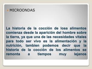  MICROONDAS 
La historia de la cocción de losa alimentos 
comienza desde la aparición del hombre sobre 
la tierra, ya que una de las necesidades vitales 
para todo ser vivo es la alimentación y la 
nutrición, tambien podemos decir que la 
historia de la cocción de los alimentos se 
remonta a tiempos muy lejanos 
 