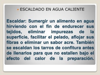  ESCALDADO EN AGUA CALIENTE 
Escaldar: Sumergir un alimento en agua 
hirviendo con el fin de endurecer sus 
tejidos, eliminar impurezas de la 
superficie, facilitar el pelado, aflojar sus 
fibras o eliminar un sabor acre. También 
se escaldan los tarros de confitura antes 
de llenarlos para que no estallen bajo el 
efecto del calor de la preparación. 
 