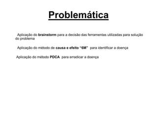 Problemática
Aplicação do brainstorm para a decisão das ferramentas utilizadas para solução
do problema
Aplicação do método de causa e efeito “6M” para identificar a doença
Aplicação do método PDCA para erradicar a doença
 