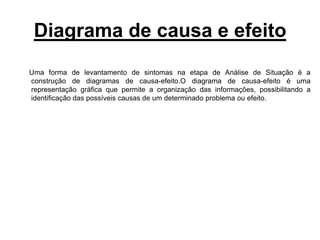 Diagrama de causa e efeito
Uma forma de levantamento de sintomas na etapa de Análise de Situação é a
construção de diagramas de causa-efeito.O diagrama de causa-efeito é uma
representação gráfica que permite a organização das informações, possibilitando a
identificação das possíveis causas de um determinado problema ou efeito.
 