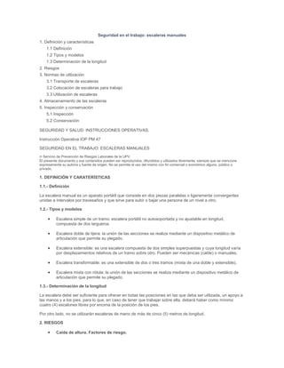 Seguridad en el trabajo: escaleras manuales
1. Definición y características
1.1 Definición
1.2 Tipos y modelos
1.3 Determinación de la longitud
2. Riesgos
3. Normas de utilización
3.1 Transporte de escaleras
3.2 Colocación de escaleras para trabajo
3.3 Utilización de escaleras
4. Almacenamiento de las escaleras
5. Inspección y conservación
5.1 Inspección
5.2 Conservación
SEGURIDAD Y SALUD: INSTRUCCIONES OPERATIVAS.
Instrucción Operativa IOP PM 47
SEGURIDAD EN EL TRABAJO: ESCALERAS MANUALES
© Servicio de Prevención de Riesgos Laborales de la UPV.
El presente documento y sus contenidos pueden ser reproducidos, difundidos y utilizados libremente, siempre que se mencione
expresamente su autoría y fuente de origen. No se permite el uso del mismo con fin comercial o económico alguno, público o
privado.

1. DEFINICIÓN Y CARATERÍSTICAS
1.1.- Definición
La escalera manual es un aparato portátil que consiste en dos piezas paralelas o ligeramente convergentes
unidas a intervalos por travesaños y que sirve para subir o bajar una persona de un nivel a otro.
1.2.- Tipos y modelos
Escalera simple de un tramo: escalera portátil no autosoportada y no ajustable en longitud,
compuesta de dos largueros.
Escalera doble de tijera: la unión de las secciones se realiza mediante un dispositivo metálico de
articulación que permite su plegado.
Escalera extensible: es una escalera compuesta de dos simples superpuestas y cuya longitud varía
por desplazamientos relativos de un tramo sobre otro. Pueden ser mecánicas (cable) o manuales.
Escalera transformable: es una extensible de dos o tres tramos (mixta de una doble y extensible).
Escalera mixta con rótula: la unión de las secciones se realiza mediante un dispositivo metálico de
articulación que permite su plegado.
1.3.- Determinación de la longitud
La escalera debe ser suficiente para ofrecer en todas las posiciones en las que deba ser utilizada, un apoyo a
las manos y a los pies, para lo que, en caso de tener que trabajar sobre ella, deberá haber como mínimo
cuatro (4) escalones libres por encima de la posición de los pies.
Por otro lado, no se utilizarán escaleras de mano de más de cinco (5) metros de longitud.
2. RIESGOS
Caída de altura. Factores de riesgo.

 