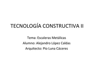 TECNOLOGÍA CONSTRUCTIVA II Tema: Escaleras Metálicas Alumno: Alejandro López Caldas Arquitecto: Pio Luna Cáceres 