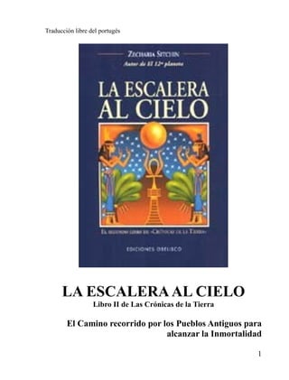 Traducción libre del portugés




      LA ESCALERA AL CIELO
                  Libro II de Las Crónicas de la Tierra

        El Camino recorrido por los Pueblos Antiguos para
                                 alcanzar la Inmortalidad

                                                          1
 