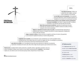 santificado sea tu nombre, es una invitación a que consideremos con mucha seriedad nuestra
santidad personal. Esto implica hacer de mi vida una imagen de Cristo. La santidad es un proceso y
surge como consecuencia natural de la vida devocional de oración.
El Padrenuestro
Es el mapa para orar que nos
enseñó nuestro Señor Jesucristo
y cuya estructura es una revisión
de nuestra vida.
El Padrenuestro es una
invitación divina a revisar
nuestra <<relación>> con Dios.
Padrenuestro, la palabra Padre implica protección, compañía, afecto, seguridad y provisión. Jesús nos
invita a considerar al Padre como nuestro, lo que implica necesariamente <<relación>>. Esto también
implica ver a los demás como mis hermanos porque todos compartimos al mismo Padre.
que estás en los cielos, es un recordatorio de que Dios está realmente en todas las circunstancias
materiales inmediatas de nuestra vida. Nos invita a dejar de preocuparnos por los bienes de la tierra.
venga a nosotros tu Reino, el Reino de Dios es el gobierno de Dios en la tierra. Esta petición
es una invitación al gobierno de Dios en nuestra vida particular.
hágase tu voluntad en la tierra como en el cielo, la voluntad de Dios representa su
propósito para nosotros. El aspecto más difícil es nuestra disposición a obedecerla,
incluso antes de conocerla.
danos hoy nuestro pan de cada día, representa las peticiones de cosas
materiales que siempre hacemos. También involucra el confiar en Dios y
compartir con los más necesitados.
perdona nuestras ofensas como también nosotros perdonamos
a los que nos ofenden, nos invita a <<pasar por alto>> la ofensa.
El perdón es una decisión que fluye del amor de Dios.
no nos dejes caer en la tentación, es la prueba de
Dios para demostrar nuestra fortaleza espiritual. La
disciplina en la oración es el camino para vencerla.
Amén…
mas líbranos del mal, el Señor nos
puede librar del maligno, siempre
que no violemos la Ley de Dios.
@creciendoenoracion
 