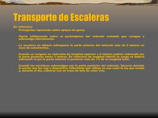 Transporte de Escaleras
En vehículos:
Protegerlas reposando sobre apoyos de goma.
Fijarla sólidamente sobre el portaobjetos del vehículo evitando que cuelgue o
sobresalga lateralmente.
La escalera no deberá sobrepasar la parte anterior del vehículo más de 2 metros en
caso de automóviles.
Cuando se carguen en vehículos de longitud superior a 5 metros podrán sobresalir por
la parte posterior hasta 3 metros. En vehículos de longitud inferior la carga no deberá
sobresalir ni por la parte anterior ni posterior más de 1/3 de su longitud total.
Cuando las escaleras sobresalgan por la parte posterior del vehículo, llevarán durante
la noche una luz roja o dispositivo reflectante que refleje en ese color la luz que reciba
y, durante el día, cubierta con un trozo de tela de color vivo.
 