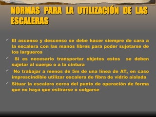 NORMAS PARA LA UTILIZACIÓN DE LAS
NORMAS PARA LA UTILIZACIÓN DE LAS
ESCALERAS
ESCALERAS
 El ascenso y descenso se debe hacer siempre de cara a
la escalera con las manos libres para poder sujetarse de
los largueros
 Si es necesario transportar objetos estos se deben
sujetar al cuerpo o a la cintura
 No trabajar a menos de 5m de una línea de AT, en caso
imprescindible utilizar escalera de fibra de vidrio aislada
 Situar la escalera cerca del punto de operación de forma
que no haya que estirarse o colgarse
 