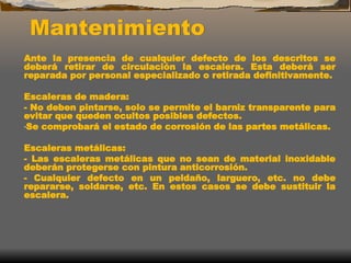 Mantenimiento
Ante la presencia de cualquier defecto de los descritos se
deberá retirar de circulación la escalera. Esta deberá ser
reparada por personal especializado o retirada definitivamente.
Escaleras de madera:
- No deben pintarse, solo se permite el barniz transparente para
evitar que queden ocultos posibles defectos.
-Se comprobará el estado de corrosión de las partes metálicas.
Escaleras metálicas:
- Las escaleras metálicas que no sean de material inoxidable
deberán protegerse con pintura anticorrosión.
- Cualquier defecto en un peldaño, larguero, etc. no debe
repararse, soldarse, etc. En estos casos se debe sustituir la
escalera.
 