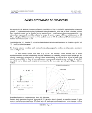 REPRESENTACIONES DE CONSTRUCCIÓN                                                                                         I.E.S. SANTA LUCÍA
 ESCALERAS                                                                                                                    Juan José Suárez




                            CÁLCULO Y TRAZADO DE ESCALERAS


Las superficies con pendiente o rampas, pueden ser transitadas con cierta facilitas hasta una inclinación aproximada
de unos 15º, sobrepasando esta inclinación habría que intercalar escalones, sobre todo en plazas o jardines. Por otro
lado, tratando de romper con las llamadas barreras arquitectónicas y cumpliendo con las normas para atención a los
minusválidos o personas de movilidad reducida, las rampas de accesos a lugares públicos o edificios deben ser del
8%, si la longitud del tramo no supera los 10 m se admite hasta un 10% de pendiente y 12 % de inclinación como
máximo si el tramo no supera los 3 m

Sobrepasando los 20ºy hasta los 75º, no encontramos las escaleras como tradicionalmente las conocemos, y entre los
75º y los 90º se hallan las escalas.

No obstante, podemos considerar que la inclinación más adecuada para las escaleras de edificios debe encontrarse
entre los 30º y los 37º.

         El paso humano normal mide entre 70 y 75 cm., Sin embargo, cuando asciende este se acorta
considerablemente. Podemos considerar que para que una escalera sea cómoda el esfuerzo de quien la sube debe ser
mínimo, consideramos un esfuerzo el echo de articular excesivamente la rodilla y elevar un pie del suelo para
apoyarlo en un peldaño. La altura del paso medio de una persona cuando asciende por una escalera es de unos 36,5
cm. ; de lo cual se deduce que la longitud del paso natural es dos veces mayor que la longitud del paso dado en
vertical
                                                                            Zona de Ascensión Vertical (Escalas)



                                                                                          Límite escaleras
                            ch 36.5

                                                                                                    90
                                                                                                         °
                 ch 13.30




                                                                                                   75
                                                                                                     °




                                                                                                                  Ascensión cómoda

          Paso humano 73 cm.
                                                                                                        45°




          36.5               36.5
                                                                                                  35°
                                                                                            30°




      Ancho del paso de una persona
                                                                                          20°




            subiendo
                                                                                    15°




                                                                                                                            Comienzo escaleras
                                                                               8°




                                                                                                Rampas, Escalera exteriores sitios públicos
                                                                   73 cm.
                                                                               Rampas Disminuidos físicos



Podemos considerar en cada peldaño dos partes muy importante
La parte donde apoyamos el pie de se denomina HUELLA, es por tanto, la distancia horizontal del peldaño. El echo
de tener una huella muy pequeña, que dificulta el apoyo de la planta de pie adecuadamente, lo que hace que escalera

                                               ESCALERAS- Página nº1
 