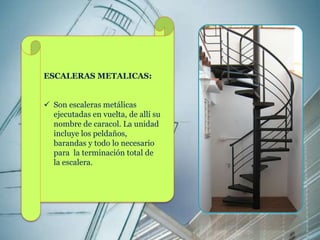 ESCALERAS METALICAS: 
 Son escaleras metálicas 
ejecutadas en vuelta, de allí su 
nombre de caracol. La unidad 
incluye los peldaños, 
barandas y todo lo necesario 
para la terminación total de 
la escalera. 
 