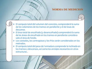 NORMA DE MEDICION 
 El computo total del volumen del concreto, comprenderá la suma 
de los volúmenes de los tramos en pendiente y el de losas de 
descanso. 
 El área total de encofrado (y desencofrado) comprenderá la suma 
de las áreas de encofrado en los tramos en pendiente considera 
solo el área de fondo. 
 Los costados, los contrapasos y los fríos serán considerados en los 
metrados. 
 El computo total del peso de l armadura comprende la inclinada en 
los tramos y descansos, así como los anclajes necesarios en otras 
estructuras . 
 