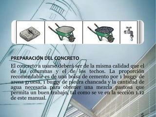 PREPARACIÓN DEL CONCRETO 
El concreto a usarse deberá ser de la misma calidad que el 
de las columnas y el de los techos. La proporción 
recomendable es de una bolsa de cemento por 1 buggy de 
arena gruesa, 1 buggy de piedra chancada y la cantidad de 
agua necesaria para obtener una mezcla pastosa que 
permita un buen trabajo, tal como se ve en la sección 1.12 
de este manual. 
 