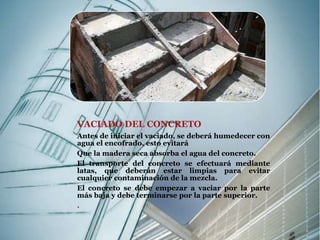 VACIADO DEL CONCRETO 
Antes de iniciar el vaciado, se deberá humedecer con 
agua el encofrado, esto evitará 
Que la madera seca absorba el agua del concreto. 
El transporte del concreto se efectuará mediante 
latas, que deberán estar limpias para evitar 
cualquier contaminación de la mezcla. 
El concreto se debe empezar a vaciar por la parte 
más baja y debe terminarse por la parte superior. 
. 
 