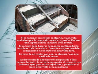 Si lo hacemos en sentido contrario, el concreto 
resbalará por la rampa de la escalera, produciéndose 
una separación de la piedra de la mezcla. 
El vaciado debe hacerse de manera continua hasta 
terminar toda la escalera. Durante este proceso debe 
compactarse el concreto con una vibradora. 
En caso de no contar con una, se chuzará* con una 
varilla de acero. 
El desencofrado debe hacerse después de 7 días, 
tiempo durante el cual debemos mojar el concreto con 
bastante agua para evitar rajaduras y garantizar el 
buen desarrollo de la resistencia 
 