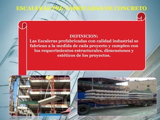 ESCALERAS PRE FABRICADAS DE CONCRETO 
DEFINICION: 
Las Escaleras prefabricadas con calidad industrial se 
fabrican a la medida de cada proyecto y cumplen con 
los requerimientos estructurales, dimensiones y 
estéticos de los proyectos. 
 