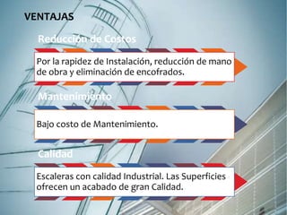 VENTAJAS 
Reducción de Costos 
Por la rapidez de Instalación, reducción de mano 
de obra y eliminación de encofrados. 
Mantenimiento 
Bajo costo de Mantenimiento. 
Calidad 
Escaleras con calidad Industrial. Las Superficies 
ofrecen un acabado de gran Calidad. 
 
