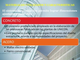 MATERIALES UTILIZADOS Y CARACTERISTICAS 
El sistema de producción permite lograr dimensiones 
ajustadas a cada obra 
CONCRETO 
•El concreto premezclado empleado en la elaboración de 
las prelosas es fabricado en las plantas de UNICON. 
•Este producto cumple con las especificaciones del diseño 
estructural, acorde a las necesidades del proyecto. 
ACERO 
• Mallas electro soldadas. 
• Fierro convencional. 
 