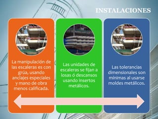 La manipulación de 
las escaleras es con 
grúa, usando 
anclajes especiales 
y mano de obra 
menos calificada. 
INSTALACIONES 
Las unidades de 
escaleras se fijan a 
losas ó descansos 
usando insertos 
metálicos. 
Las tolerancias 
dimensionales son 
mínimas al usarse 
moldes metálicos. 
 
