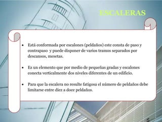  Está conformada por escalones (peldaños) este consta de paso y 
contrapaso y puede disponer de varios tramos separados por 
descansos, mesetas. 
 Es un elemento que por medio de pequeñas gradas y escalones 
conecta verticalmente dos niveles diferentes de un edificio. 
 Para que la escalera no resulte fatigosa el número de peldaños debe 
limitarse entre diez a doce peldaños. 
ESCALERAS 
 