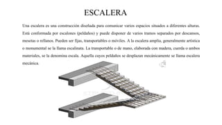 ESCALERA
Una escalera es una construcción diseñada para comunicar varios espacios situados a diferentes alturas.
Está conformada por escalones (peldaños) y puede disponer de varios tramos separados por descansos,
mesetas o rellanos. Pueden ser fijas, transportables o móviles. A la escalera amplia, generalmente artística
o monumental se la llama escalinata. La transportable o de mano, elaborada con madera, cuerda o ambos
materiales, se la denomina escala. Aquella cuyos peldaños se desplazan mecánicamente se llama escalera
mecánica.
 