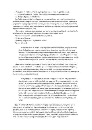 - Yo sí, peromi madre es irlandesayle gustabaese nombre -respondióriendo.
- ¿Y tu padre?-pregunté,curiosa.Él apretólosdientesysusonrisase esfumó.
- Es de aquí -dijoconun hilode voz.
Noañadiónada más.Me limité aesperarcomo unaidiotaa que me preguntase pormi
nombre,peroesapreguntanollegó.Parecíasaberlo que esperabayle divertía.Me molesté
un poco.En vezde preguntarme el nombre,me hizootrapreguntaque,si me hubierahecho
cualquierotro,me habría enfadadobastante porlaindiscreción,peronotuvolaoportunidad
de conocer mi mal carácter,él no.
- Bueno,¿me vas a decirde una vezpor qué corrías comouna loca tirandoa gente al suelo,
huyendode tuvidao quieresseguirhablandode cosassinimportancia?
“Huyendode tuvida”.Me sorprendieronsuspalabras.
- Es unalarga historia.
- No tengoningunaprisa-dijoentonoburlón.
Así que comencé.
- Hace unos añosmi madre salióunpoco más tarde del trabajo,así que,al salirde
clase,Andreatuvoque esperarunosminutos.Unantiguopadre del colegiohabía
perdidoasu hijopor unaenfermedadenel hígadohacía unosmeses,yese día fue al
colegio,se acercóa mi hermanay le dijoque él lallevaríaa casa. Mis padressiempre
nos enseñaronque nodebíamosirnoscondesconocidos;el problemaesque el hijode
ese hombre eraamigode mi hermana,porlo que ellaloconocía y se fue con él.
- A estasalturasde la historialagente siempre piensaque el hombre lavioló,peroesono
ocurrió-le comenté aBrian. La verdadesque no suelocontarle estahistoriaamucha gente,
por loque no suelodarese dato,pero Brianno me había interrumpido,yescuchaba
atentamente,asíque nome pareciómal decírselo.Él,muyserio,nodijonada,sólome cogióla
mano yasintiópara que continuara.
- El hijode puta no lallevóanuestracasa, sinoque la llevóaun antiguoalmacén
abandonadoenque se había instaladotrassepararse de su esposaal perdera su hijo.
Le dijoa mi hermanaque habían parado allíporque necesitabapedirle unfavor,ymi
hermana,quiennuncanegabaunfavor,aceptósinsaber de qué se trataba. El cerdole
dijoque,si se portaba bien,al acabar le daría una piruletayla llevaríaa casa. La llevóa
una salaque había preparadoél con una mesade operacionesymaterial quirúrgico.La
tumbósobre la mesay,afortunadamente,lasedó.Qué considerado,¿nocrees?A
partir de ahí lo que hizofue experimentarconelladurante cincodías.Cinco malditos
días enlos que mispadresy yola buscamosdía tras día hasta que el hijode putala
soltó.
Dejé de relatarlahistoriacuandoBrian alargóel brazo para recogeruna lágrimaque se
deslizabapormi mejilla.Sonrióynopude evitardevolverle unasonrisatriste.Nohubo
palabras,peroense momento,enesasescalerasde hospital,losdossentimosalgomuy
íntimo,que quedaríaentre él,lalágrimay yo. Nos llamólaatenciónel sonidode lasgotasde
lluviagolpearel cristal de laventanaconrabia.Estaba lloviendoy,probablemente llevabaun
rato. Me di cuenta de que seguíamoscogidosde lamano,pero noquise soltarle.
 