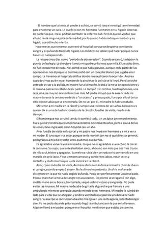- El hombre que la tenía,al perdera suhijo,se volviólocoe investigólaenfermedad
para encontrarun cura. Lo que hizocon mi hermanafue meterensu hígado decenas
de bacteriasque,creía, podríancombatir laenfermedad.Peroloque noviofue que
ellanotenía ningunaputaenfermedad,porloque nohabía nadaque combatiry su
hígado quedóhechomierda.
Hace mesesque tenemosque veniral hospital porque se despiertavomitando
sangre y expulsandotrozosde hígado.Losmédicosnosabían qué hacerporque nunca
han vistonadaparecido.
La retuvocincodías como“periodode observación”.Cuandose cansó,ladejóenla
puertadel colegio.Ladirectorallamóa mispadresy fuimosapor ella.Ellaestababien,
no fue consciente de nada.Noscontóloque había pasado,aunque enla parte de las
operacionesnosdijoque se durmióysoñócon unconejito blancoque jugabaenel
campo.La llevamosal hospital yahífue donde nosexplicaronloocurrido. Andrea
supodecirnosquiénerael hombre de lapiruletaylapolicía se lollevó.Perolanoche
antesde avisar a la policía,mi madre fue al almacén,loatóa lamesade operacionesy
le diouna palizaconel bate de mi padre.Le rompiótrescotillas,losdospómulos,una
ceja,una piernayno sé cuántas cosas más.Mi padre intuyóque laausenciade mi
madre durante la cenano se debía a “un atasco” y preocupado,fue apor ellaal único
sitiodonde sabíaque se encontraría.De no ser por él,mi madre lohabría matado.
Metieronami madre enla cárcel y cumple unacondenade seisaños.Lobuenoes
que mi tía esuna de lasfuncionariasde lacárcel y, losdías de visita,nosda más
tiempo.
El hombre que nos arruinólavidalo confesótodo,sinunápice de remordimiento.
Fue a juicioy tendríaque cumplirunacondenade cincuentaaños,peroa causa de las
lesiones,llevaingresadoenunhospital casi unaño.
Ayerfue día de visitaenlacárcel y mi padre nosllevóami hermanay a mí a ver a
mi madre.Él tuvoque irse antesporque teníareuniónconnosé qué directorgeneral,
perogracias a misdiezy ocho años,pudimosquedarnos.
Es agradable volveravera mi madre.Lo que no esagradable esvercómo la cárcel
la consume.Susojos,que antesbailabansolos,ahoranosonmás que dosfríos trozos
de hiloazul,tristesyapagados.Su melenarubiabienpeinadase haconvertidoenuna
maraña de pelolacio.Y sussiempre carnososysonrienteslabios,estánsecosy
cortados;y dudo muchoque suelasonreírenla cárcel.
Ayer,comocada día de visita,Andreaestabacontándoleami madre cómo le ibaen
el colegio,cuandoempezóatoser.Nole dimosimportancia.Unafría mañanade
diciembre enlaque nohabía cogidobufanda.Podíaser perfectamente unconstipado.
Peroal manchar lamesade sangre nosasustamos.De pronto se atragantó con algo,
metí lamano ensu boca y, horripilada,saqué unhiloviscoso ysangrante.Nopude
evitarlasnáuseas.Mi madre no dejabade gritarle al guardia que llamaraa una
ambulanciamientrasyoseguíasacandomierdade mi hermana.Mi madre la tumbóde
ladopara evitarque se ahogase,y Andreavomitóloque parecíauna bolsa llenade
sangre.Su cuerpose convulsionabaante misojosenunalentaagonía,intentadocoger
aire.Yo no podía dejarde gritar cuandollególaambulanciaenlaque se lallevaron.
Alguienllamóami padre,porque enel hospital me dijeronque estabade camino.
 