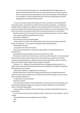 Tuvieronque operarlade urgencia,sindemasiadaideade loque habíapasado.La
operaciónhadurado diezysiete horas,ynos han dichoque ha muerto;que,apesar
de ser la niñade siete añosmáscabezotay fuerte que he conocido,noha podidocon
esto.Mi padre ni siquieraestabacuandonoslohandicho,había bajadoa porcafé.
Supongoque ahora estaránllorandojuntos.
- Y esaes larazón por la que llorabatantoy por la que corría como una loca cayéndome
encimade la gente.¿Huyendode mi vida?Si quieresllamarloasí,adelante -.A medidaque
acababa la frase,laslágrimasinundabanmisojos.Nopodíaevitarlosescalofríos.Estavezsí
era consciente de mi llanto.Brianme abrazóy enterré el rostro ensu musculosopecho.Ensus
brazos me sentíaa salvo.Me acariciaba el pelointentandoconsolarme,sinmuchoéxito.
Pasadosunosminutos,me tranquilicé,peronoqueríasalirde suabrazo, y él nome obligó.
- Lisa, puedesquedarte aquítodoloque necesites.
Sonreípara misadentros.
Peroentoncescaí.Me incorporé de golpe.
- ¿Cómo sabesmi nombre? –de prontoestabaconfusa.Se le tensóel rostroy apretó los
puños.Norespondió. –Te he hechouna pregunta-dije tirándole delbrazo.
- Iba contigoal instituto.
- ¿Y por qué nome lohas dichoantes?
- No queríaque te acordaras -musitóconla cabezagacha. Parecía avergonzadoyno
entendíanada.
Ibaa preguntarle qué queríadecirconeso,peroentoncesrecordé.
El niñoque muriótenía un hermanomayor.Un chico que ibaa natación.Un chicoreservado
perobrillante;conojosverdesyhoyuelos.Unchicoque tuvo que cambiarse de instituto
cuandoocurrió aquelloporque,apesarde noquerersabernada sobre supadre,losdemás
chicosle echabanla culpa. La gente siempre quiereunculpable.
- Entonces…Tú… -balbuceé.Nopude acabarla frase.Nosabía qué tenía que hacer.Su
padre mató a mi hermana.De misojoscomenzarona caer lágrimasymás lágrimas,yaquella
fuente parecíano tenerfondo.
- ¿Necesitasunpañuelo? -preguntóconunhilode voz.
Nopude evitarreírme.Esoderritiólaespesacapa de hieloque se habíaformadoentre
nosotros.Asentí.Sacóotro pañuelode sumochilayme lotendió.Al cogerlo,rocé sussuaves
manos.Nopodía culparloa él.
- ¿Y qué hacestú eneste hospital?
-Noquieressaberlo.
- ¡Claro que quierosaberlo!Te he contadotodo,me enterode me conocías y de quiéneres,
intentoseguirhablando contigoytúme suelasesamierda.¿Qué haceseneste hospital? -
repetí,remarcandocada palabra.
- El ser que dice sermi padre,comohas dichoantes,estáingresadodesde hace mesesen
este hospital.
En ese momentodeseéque me explotaselacabeza.Teníarazón,no quería saberlo. Peroya
losabía.
- ¿En qué habitaciónestá? -pregunté convozmonótona.
- 523.
523.
 